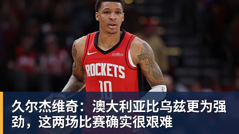 久尔杰维奇：澳大利亚比乌兹更为强劲，这两场比赛确实很艰难