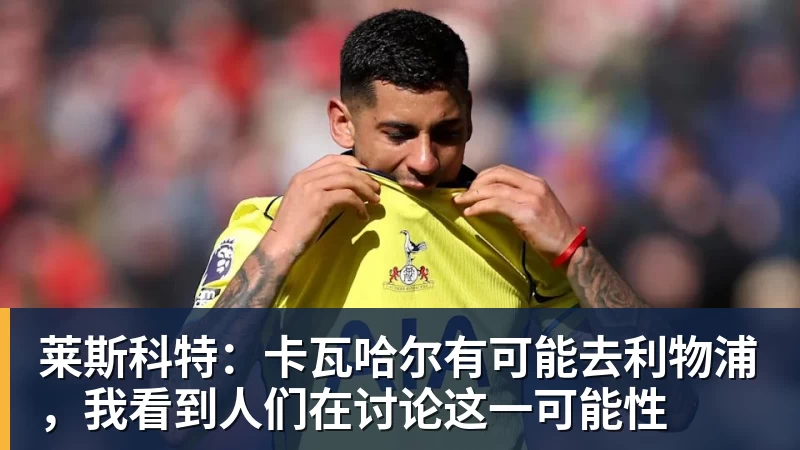 莱斯科特：卡瓦哈尔有可能去利物浦，我看到人们在讨论这一可能性