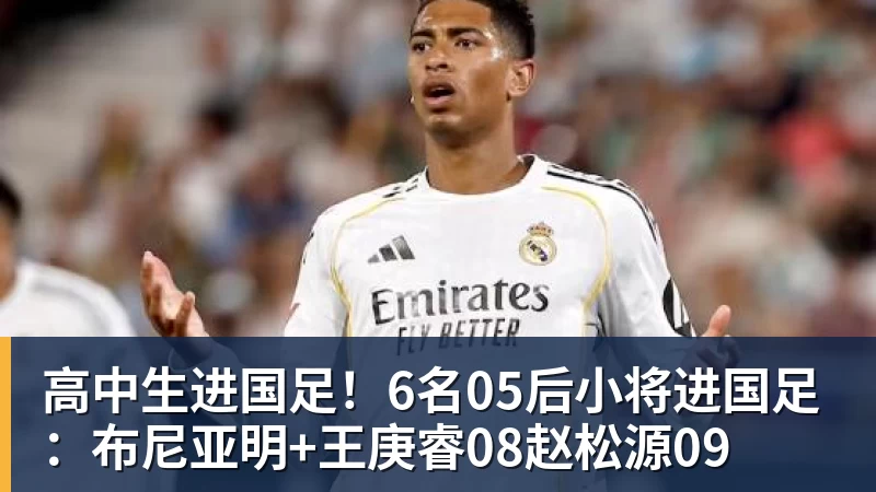 高中生进国足！6名05后小将进国足：布尼亚明+王庚睿08赵松源09