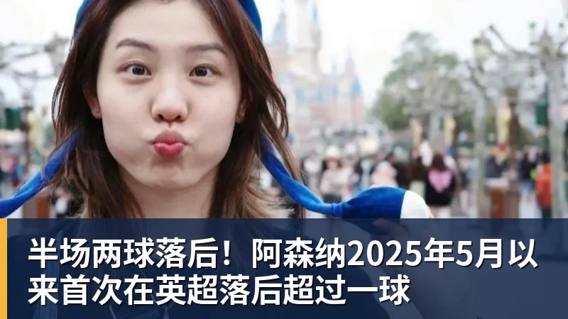 半场两球落后！阿森纳2025年5月以来首次在英超落后超过一球