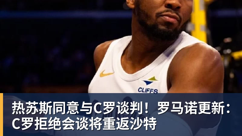 热苏斯同意与C罗谈判！罗马诺更新：C罗拒绝会谈将重返沙特