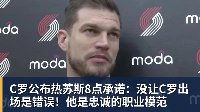 C罗公布热苏斯8点承诺:没让C罗出场是错误!他是忠诚的职业模范