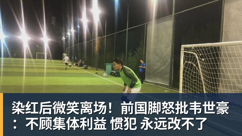 染红后微笑离场!前国脚怒批韦世豪:不顾集体利益 惯犯 永远改不了