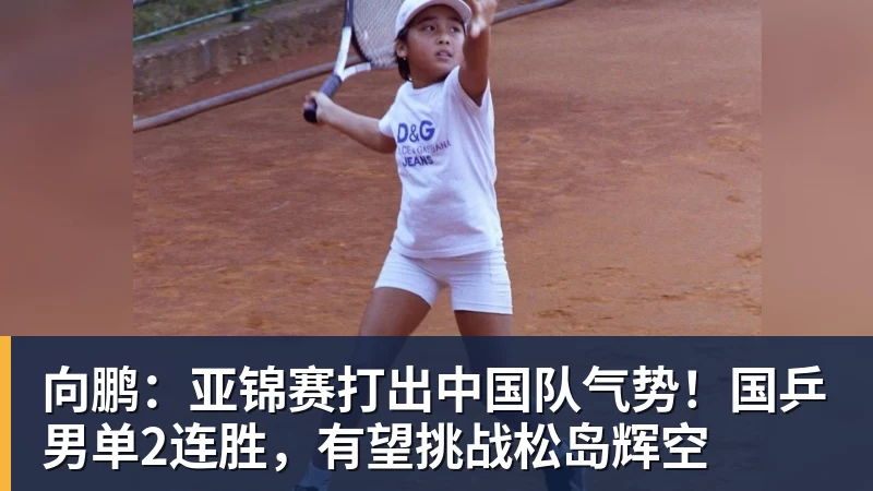 向鹏：亚锦赛打出中国队气势！国乒男单2连胜，有望挑战松岛辉空